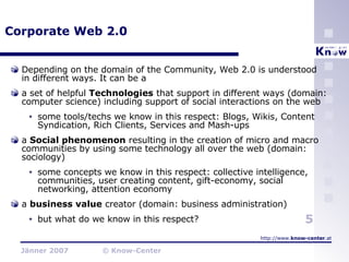 Corporate Web 2.0 Depending on the domain of the Community, Web 2.0 is understood in different ways. It can be a a set of helpful  Technologies  that support in different ways (domain: computer science) including support of social interactions on the web some tools/techs we know in this respect: Blogs, Wikis, Content Syndication, Rich Clients, Services and Mash-ups a  Social phenomenon  resulting in the creation of micro and macro communities by using some technology all over the web (domain: sociology)  some concepts we know in this respect: collective intelligence, communities, user creating content, gift-economy, social networking, attention economy a  business value  creator (domain: business administration) but what do we know in this respect? 