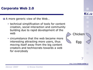 Corporate Web 2.0 A more generic view of the Web… technical simplification of tools for content creation, social interaction and community building due to rapid development of the web circumstance that the web became more interesting attracting more users, thus moving itself away from the big content creators and technocrats towards a web for everybody Chicken Egg 
