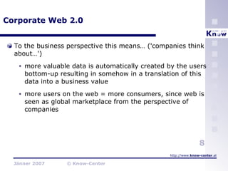 Corporate Web 2.0 To the business perspective this means… ('companies think about…') more valuable data is automatically created by the users bottom-up resulting in somehow in a translation of this data into a business value more users on the web = more consumers, since web is seen as global marketplace from the perspective of companies 