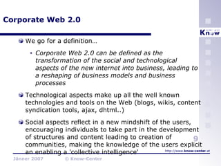 Corporate Web 2.0 We go for a definition… Corporate Web 2.0 can be defined as the transformation of the social and technological aspects of the new internet into business, leading to a reshaping of business models and business processes Technological aspects make up all the well known technologies and tools on the Web (blogs, wikis, content syndication tools, ajax, dhtml..) Social aspects reflect in a new mindshift of the users, encouraging individuals to take part in the development of structures and content leading to creation of communities, making the knowledge of the users explicit an enabling a 'collective intelligence' 