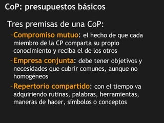 CoP: presupuestos básicos <ul><li>Tres premisas de una CoP: </li></ul><ul><ul><li>Compromiso mutuo :  el hecho de que cada...