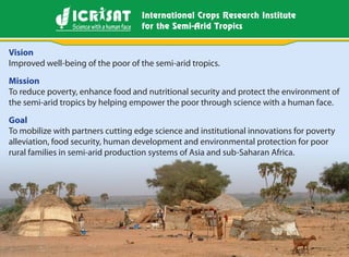 Nov 2009
Vision
Improved well-being of the poor of the semi-arid tropics.
Mission
To reduce poverty, enhance food and nutritional security and protect the environment of
the semi-arid tropics by helping empower the poor through science with a human face.
Goal
To mobilize with partners cutting edge science and institutional innovations for poverty
alleviation, food security, human development and environmental protection for poor
rural families in semi-arid production systems of Asia and sub-Saharan Africa.
 