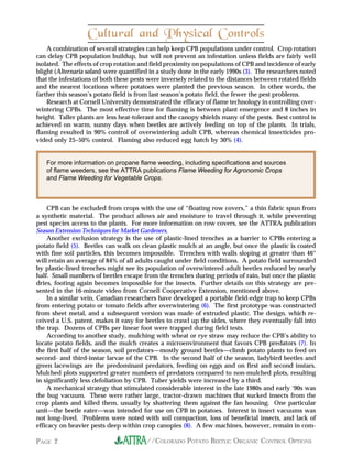 Cultural and Physical Controls
    A combination of several strategies can help keep CPB populations under control. Crop rotation
can delay CPB population buildup, but will not prevent an infestation unless fields are fairly well
isolated. The effects of crop rotation and field proximity on populations of CPB and incidence of early
blight (Alternaria solani) were quantified in a study done in the early 1990s (3). The researchers noted
that the infestations of both these pests were inversely related to the distances between rotated fields
and the nearest locations where potatoes were planted the previous season. In other words, the
farther this season’s potato field is from last season’s potato field, the fewer the pest problems.
    Research at Cornell University demonstrated the efficacy of flame technology in controlling over-
wintering CPBs. The most effective time for flaming is between plant emergence and 8 inches in
height. Taller plants are less heat-tolerant and the canopy shields many of the pests. Best control is
achieved on warm, sunny days when beetles are actively feeding on top of the plants. In trials,
flaming resulted in 90% control of overwintering adult CPB, whereas chemical insecticides pro-
vided only 25–50% control. Flaming also reduced egg hatch by 30% (4).


   For more information on propane flame weeding, including specifications and sources
   of flame weeders, see the ATTRA publications Flame Weeding for Agronomic Crops
   and Flame Weeding for Vegetable Crops.



    CPB can be excluded from crops with the use of “floating row covers,” a thin fabric spun from
a synthetic material. The product allows air and moisture to travel through it, while preventing
pest species access to the plants. For more information on row covers, see the ATTRA publication
Season Extension Techniques for Market Gardeners.
    Another exclusion strategy is the use of plastic-lined trenches as a barrier to CPBs entering a
potato field (5). Beetles can walk on clean plastic mulch at an angle, but once the plastic is coated
with fine soil particles, this becomes impossible. Trenches with walls sloping at greater than 46°
will retain an average of 84% of all adults caught under field conditions. A potato field surrounded
by plastic-lined trenches might see its population of overwintered adult beetles reduced by nearly
half. Small numbers of beetles escape from the trenches during periods of rain, but once the plastic
dries, footing again becomes impossible for the insects. Further details on this strategy are pre-
sented in the 16-minute video from Cornell Cooperative Extension, mentioned above.
    In a similar vein, Canadian researchers have developed a portable field-edge trap to keep CPBs
from entering potato or tomato fields after overwintering (6). The first prototype was constructed
from sheet metal, and a subsequent version was made of extruded plastic. The design, which re-
ceived a U.S. patent, makes it easy for beetles to crawl up the sides, where they eventually fall into
the trap. Dozens of CPBs per linear foot were trapped during field tests.
    According to another study, mulching with wheat or rye straw may reduce the CPB’s ability to
locate potato fields, and the mulch creates a microenvironment that favors CPB predators (7). In
the first half of the season, soil predators—mostly ground beetles—climb potato plants to feed on
second- and third-instar larvae of the CPB. In the second half of the season, ladybird beetles and
green lacewings are the predominant predators, feeding on eggs and on first and second instars.
Mulched plots supported greater numbers of predators compared to non-mulched plots, resulting
in significantly less defoliation by CPB. Tuber yields were increased by a third.
    A mechanical strategy that stimulated considerable interest in the late 1980s and early ‘90s was
the bug vacuum. These were rather large, tractor-drawn machines that sucked insects from the
crop plants and killed them, usually by shattering them against the fan housing. One particular
unit—the beetle eater—was intended for use on CPB in potatoes. Interest in insect vacuums was
not long-lived. Problems were noted with soil compaction, loss of beneficial insects, and lack of
efficacy on heavier pests deep within crop canopies (8). A few machines, however, remain in com-

PAGE 2                                   //COLORADO POTATO BEETLE: ORGANIC CONTROL OPTIONS
 