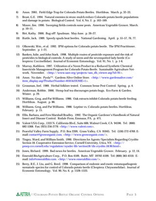6)   Anon. 2001. Field-Edge Trap for Colorado Potato Beetles. HortIdeas. March. p. 32–33.
7)   Brust, G.E. 1994. Natural enemies in straw-mulch reduce Colorado potato beetle populations
     and damage in potato. Biological Control. Vol. 4, No. 2. p. 163–169.
8)   Moore, Jim. 1990. Sweeping fields controls some pests. American Vegetable Grower. March.
     p. 10–11.
9)   Birt, Kathy. 2000. Bug off! Spudman. May-June. p. 26–27.
10) Ruttle, Jack. 1989. Speedy spuds beat beetles. National Gardening. April. p. 55–57, 76, 77.

11) Olkowski, Wm., et al. 1992. IPM options for Colorado potato beetle. The IPM Practitioner.
    September. p. 1–21.
12) Banken, Julie, and John Stark. 1998. Multiple routes of pesticide exposure and the risk of
    pesticides to biological controls: A study of neem and the sevenspotted lady beetle (Co-
    leoptera: Coccinellidae). Journal of Economic Entomology. Vol. 91, No. 1. p. 1-6.
13) Murray, Kathleen. 1997. Utilization of a Neem Product in a Reduced Synthetic Chemical
    Insecticide Management Program for Colorado Potato Beetle. Sustainable Agriculture Net-
    work. November. <http://www.sare.org/projects/san_db_viewer.asp?id=91>.
14) Anon. No date. Pyola™. Gardens Alive Online Store. <http://www.gardensalive.com/
    item_display.asp?ProductNumber=8101&HOME=1>.
15) Grossman, Joel. 1989. Herbal folklore tested. Common Sense Pest Control. Spring. p. 4.
16) Anderman, Robbie. 2000. Hemp leaf tea discourages potato bugs. Eco-Farm & Garden.
    Winter. p. 29.
17) Williams, Greg, and Pat Williams. 1986. Oak extracts inhibit Colorado potato beetle feeding.
    HortIdeas. August. p. 86.
18) Williams, Greg, and Pat Williams. 1988. Leptine vs. Colorado potato beetles. HortIdeas.
    February. p. 15.
19) Ellis, Barbara, and Fern Marshall Bradley. 1992. The Organic Gardener’s Handbook of Natural
    Insect and Disease Control. Rodale Press, Emmaus, PA. p. 471.
20) Valent USA Corp., 1333 N. California Blvd., Suite 600, Walnut Creek, CA 94596. Tel: (800)
    682-5368. Fax: (925) 256-2776 <http://www.valent.com>.
21) Peaceful Valley Farm Supply, P.O. Box 2209, Grass Valley, CA 95945. Tel: (530) 272-4769. E-
    mail: contact@groworganic.com. <http://www.groworganic.com/>.
22) Tingey, Ward, and William Smith. 1990. Directions for Agents/Specialists Regarding Cryolite
    Section 18. Cooperative Extension Service, Cornell University, Utica, NY. <http://
    pmep.cce.cornell.edu/regulation/nysdec-lib/section18/dir.cryolite.18.90.html>.
23) Jones, Richard. 1999. Bad news for beetles. American Vegetable Grower. February. p. 12, 14.
24) Emerald BioAgriculture Corp., P.O. Box 4109, Butte, MT 59702-4109. Tel: (800) 383-4310. E-
    mail: info@emeraldbio.com. <http://www.emeraldbio.com/>.
25) Berry, R.E., J. Liu, and G. Reed. 1998. Comparison of endemic and exotic entomopathogenic
    nematode species for control of Colorado potato beetle (Cleoptera: Chrysomelidae). Journal of
    Economic Entomology. Vol. 90, No. 6. p. 1528–1533.




           //COLORADO POTATO BEETLE: ORGANIC CONTROL OPTIONS                             PAGE 5
 