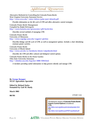 Additional Resources
Alternative Methods for Controlling the Colorado Potato Beetle
West Virginia University Extension Service
http://www.wvu.edu/~exten/infores/pubs/pest/altmeth.pdf
   Provides information on the life cycle of CPB and offers alternative control strategies.
Colorado Potato Beetle Management
Compiled by Ralph DeGregorio
http://www.fuzzylu.com/greencenter/q39/beetle.htm
   Describes several methods of managing CPB.
Colorado Potato Beetle
University of Minnesota
http://www.vegedge.umn.edu/vegpest/cpb.htm
   Describes biology and life cycle of CPB, as well as management options. Includes a chart identifying
   resistant potato varieties.
Colorado Potato Beetle
University of Rhode Island
http://www.uri.edu/ce/factsheets/sheets/colpotbeetle.html
   Describes the CPB and offers cultural and biological control options.
Colorado Potato Beetle in the Home Garden
Ohio State University Extension
http://ohioline.osu.edu/hyg-fact/2000/2204.html
   A factsheet providing useful information to help growers identify and manage CPB.




By George Kuepper
NCAT Agriculture Specialist

Edited by Richard Earles
Formatted by Gail M. Hardy

March 2003

061705                                                                                     CT107/114


                                                      The electronic version of Colorado Potato Beetle:
                                                      Organic Control Options is located at:
                                                      HTML
                                                      http://attra.ncat.org/attra-pub/coloradopotato.html
                                                      PDF
                                                      http://attra.ncat.org/attra-pub/PDF/copotbeetl.pdf



PAGE 6                                    //COLORADO POTATO BEETLE: ORGANIC CONTROL OPTIONS
 