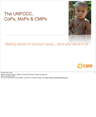 The UNFCCC,
      CoPs, MoPs & CMPs




        Making sense of acronym soup... (and why we’re in it!)




Tuesday, May 18, 2010                                                                                  1
Author: Charles Ehrhart, CARE International Climate Change Coordinator
Date: December 2009
For more information about CARE’s response to climate change, visit http://www.careclimatechange.org
 