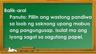 SABIHIN
Balik-aral
Panuto: Piliin ang wastong pandiwa
sa loob ng saknong upang mabuo
ang pangungusap. Isulat mo ang
iyong sagot sa sagutang papel.
 