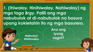 1. (Ihiwalay, Hinihiwalay, Nahiwalay) ng
mga taga Brgy. Palili ang mga
nabubulok at di-nabubulok na basura
upang kokletahin ito ng mga basurero.
Ano ang
iyong
sagot?
Mahusay!
Hinihiwalay
 