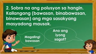 2. Karamihan sa mga kabataan ay nahuhumaling sa
paglalaro gamit ang cellphone.
A. Sila ay walang magawa sa bahay
B. Walang kontrol sa paggamit ng cellphone
C. Maraming pambili ng load
D. Gusto lang gamitin ang cellphone
Ano ang
iyong
sagot?
Mahusay!
Titik B
2. Sobra na ang polusyon sa hangin.
Kailangang (bawasan, binabawasan,
binawasan) ang mga sasakyang
masyadong mausok.
Ano ang
iyong
sagot?
Magaling!
bawasan
 