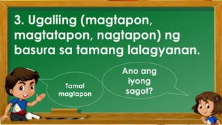 2. Karamihan sa mga kabataan ay nahuhumaling sa
paglalaro gamit ang cellphone.
A. Sila ay walang magawa sa bahay
B. Walang kontrol sa paggamit ng cellphone
C. Maraming pambili ng load
D. Gusto lang gamitin ang cellphone
Ano ang
iyong
sagot?
Mahusay!
Titik B
3. Ugaliing (magtapon,
magtatapon, nagtapon) ng
basura sa tamang lalagyanan.
Ano ang
iyong
sagot?
Tama!
magtapon
 