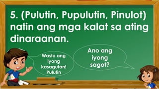 2. Karamihan sa mga kabataan ay nahuhumaling sa
paglalaro gamit ang cellphone.
A. Sila ay walang magawa sa bahay
B. Walang kontrol sa paggamit ng cellphone
C. Maraming pambili ng load
D. Gusto lang gamitin ang cellphone
Ano ang
iyong
sagot?
Mahusay!
Titik B
5. (Pulutin, Pupulutin, Pinulot)
natin ang mga kalat sa ating
dinaraanan.
Ano ang
iyong
sagot?
Wasto ang
iyong
kasagutan!
Pulutin
 