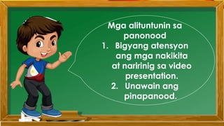 Mga alituntunin sa
panonood
1. Bigyang atensyon
ang mga nakikita
at naririnig sa video
presentation.
2. Unawain ang
pinapanood.
 