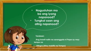 • Nagustuhan mo
ba ang iyong
napanood?
• Tungkol saan ang
ating napanood?
Tandaan:
Ang inawit natin na saranggola ni Pepe ay may
tempo na
Allegro (May mabilis na Tempo)
 