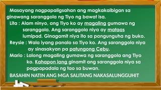 Masayang nagpapaligsahan ang magkakaibigan sa
ginawang saranggola ng Tiyo ng bawat isa.
Lita : Alam ninyo, ang Tiyo ko ay magaling gumawa ng
saranggola. Ang saranggola niya ay mataas
lumipad. Ginagamit niya ito sa pangunguha ng buko.
Reysie : Wala iyang panalo sa Tiyo ko. Ang saranggola niya
ay sinasakyan pa patungong Cebu.
Mario : Lalong magaling gumawa ng saranggola ang Tiyo
ko. Kahapon lang ginamit ang saranggola niya sa
pagpapadala ng tao sa buwan.
BASAHIN NATIN ANG MGA SALITANG NAKASALUNGGUHIT
 
