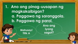 1. Ano ang pinag-uusapan ng
magkakaibigan?
a. Paggawa ng saranggola.
b. Paggawa ng parol.
Ano ang
iyong
sagot?
Mahusay!
Titik A
 