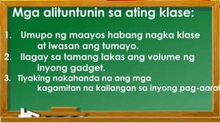 Mga alituntunin sa ating klase:
1. Umupo ng maayos habang nagka klase
at iwasan ang tumayo.
2. Ilagay sa tamang lakas ang volume ng
inyong gadget.
3. Tiyaking nakahanda na ang mga
kagamitan na kailangan sa inyong pag-aaral
 