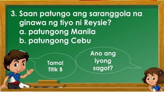 3. Saan patungo ang saranggola na
ginawa ng tiyo ni Reysie?
a. patungong Manila
b. patungong Cebu
Ano ang
iyong
sagot?
Tama!
Titik B
 