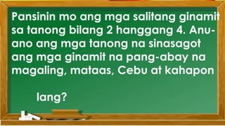 Pansinin mo ang mga salitang ginamit
sa tanong bilang 2 hanggang 4. Anu-
ano ang mga tanong na sinasagot
ang mga ginamit na pang-abay na
magaling, mataas, Cebu at kahapon
lang?
 