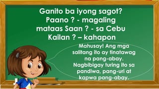 Ganito ba iyong sagot?
Paano ? - magaling
mataas Saan ? - sa Cebu
Kailan ? – kahapon
Mahusay! Ang mga
salitang ito ay tinatawag
na pang-abay.
Nagbibigay turing ito sa
pandiwa, pang-uri at
kapwa pang-abay.
 