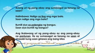 Anong uri ng pang-abay ang sumasagot sa tanong na
saan?
Halimbawa: Naligo sa ilog ang mga bata.
Saan naligo ang mga bata?
Bumili siya sa palengke ng bangus.
Saan siya bumili ng bangus?
Ang ikalawang uri ng pang-abay ay ang pang-abay
na panlunan. Ito ay sumasagot sa tanong na saan at
sinasabi kung saan ginawa ang isang kilos
 