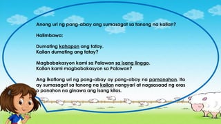 Anong uri ng pang-abay ang sumasagot sa tanong na kailan?
Halimbawa:
Dumating kahapon ang tatay.
Kailan dumating ang tatay?
Magbabakasyon kami sa Palawan sa isang linggo.
Kailan kami magbabakasyon sa Palawan?
Ang ikatlong uri ng pang-abay ay pang-abay na pamanahon. Ito
ay sumasagot sa tanong na kailan nangyari at nagsasaad ng oras
o panahon na ginawa ang isang kilos.
 