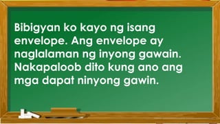 2. Karamihan sa mga kabataan ay nahuhumaling sa
paglalaro gamit ang cellphone.
A. Sila ay walang magawa sa bahay
B. Walang kontrol sa paggamit ng cellphone
C. Maraming pambili ng load
D. Gusto lang gamitin ang cellphone
Ano ang
iyong
sagot?
Mahusay!
Titik B
Bibigyan ko kayo ng isang
envelope. Ang envelope ay
naglalaman ng inyong gawain.
Nakapaloob dito kung ano ang
mga dapat ninyong gawin.
 