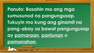 SABIHIN
Panuto: Basahin mo ang mga
sumusunod na pangungusap.
Tukuyin mo kung ang ginamit na
pang-abay sa bawat pangungusap
ay pamaraan, panlunan o
pamanahon.
 
