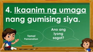 2. Karamihan sa mga kabataan ay nahuhumaling sa
paglalaro gamit ang cellphone.
A. Sila ay walang magawa sa bahay
B. Walang kontrol sa paggamit ng cellphone
C. Maraming pambili ng load
D. Gusto lang gamitin ang cellphone
Ano ang
iyong
sagot?
Mahusay!
Titik B
4. Ikaanim ng umaga
nang gumising siya.
Ano ang
iyong
sagot?
Tama!
Pamanahon
 