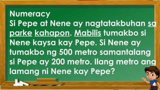 2. Karamihan sa mga kabataan ay nahuhumaling sa
paglalaro gamit ang cellphone.
A. Sila ay walang magawa sa bahay
B. Walang kontrol sa paggamit ng cellphone
C. Maraming pambili ng load
D. Gusto lang gamitin ang cellphone
Ano ang
iyong
sagot?
Mahusay!
Titik B
Numeracy
Si Pepe at Nene ay nagtatakbuhan sa
parke kahapon. Mabilis tumakbo si
Nene kaysa kay Pepe. Si Nene ay
tumakbo ng 500 metro samantalang
si Pepe ay 200 metro. Ilang metro ang
lamang ni Nene kay Pepe?
 