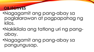 OBJECTIVES
•Nagagamit ang pang-abay sa
paglalarawan at pagpapahag ng
kilos.
•Nakikilala ang tatlong uri ng pang-
abay.
•Nagagamit ang pang-abay sa
pangungusap.
 