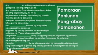 Ang _____________ ay salitang naglalarawan sa kilos na
ginagawa sa isang pangungusap.
Ang paggamit ng Pang-abay ay nagbibigay kulay
sa ating pagsasalaysay. Ito rin ay
naglalarawan sa kapwa niya bahagi ng panalita
tulad ng pandiwa, pang-uri o
sa kapwa niya mismo pangabay. Mayroon tayong
tatlong uri ng pang-abay.
Una, _________________ito ay uri ng pang-abay
na nagsasabi ng paraan sa
paggawa ng kilos ng pandiwa. Ito ay sumasagot
sa tanong na “Paano ginawa ang kilos?
Pangalawa, ________________ito ay uri ng pang-abay na nagsasabi ng panahon
kung kailan nangyari ang kilosa ng pandiwa. Sumasagot ito sa tanong
na “Kailan ginawa nag kilos?”
Pangatlo, ________________ito ay uri ng pang-abay na nagsasabi ng lugar o lunan
kung saan nangyari o ginawa ang kilos ng pandiwa. Sumasagot ito sa tanong na
“Saan ginawa ang kilos?”
Pamaraan
Panlunan
Pang-abay
Pamanahon
 