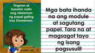 Nagustuhan niyo ba ang inyong ginawa?
Madali ba ang inyong ginawa?
Bakit kaya ito naging madali?
Paano niyo mapangangalagaan ang
mga natural at makasaysayang lugar
sa ating bansa?
Tingnan at
basahin natin
ang nilalaman
ng papel galing
kay Doraemon.
Mga bata ihanda
na ang module
at sagutang
papel. Tara na at
magsagot tayo
ng isang
pagsusulit
 