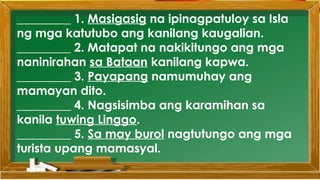 _________ 1. Masigasig na ipinagpatuloy sa Isla
ng mga katutubo ang kanilang kaugalian.
_________ 2. Matapat na nakikitungo ang mga
naninirahan sa Bataan kanilang kapwa.
_________ 3. Payapang namumuhay ang
mamayan dito.
_________ 4. Nagsisimba ang karamihan sa
kanila tuwing Linggo.
_________ 5. Sa may burol nagtutungo ang mga
turista upang mamasyal.
 