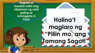 Tingnan at
basahin natin ang
nilalaman ng sulat
galing sa
saranggola ni
Pepe
Halina’t
maglaro ng
“Piliin mo, ang
Tamang Sagot!”
 