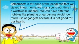 Remember: In this time of the pandemic that we
stayed in our home; we must spend our time in
a worthwhile manner. We can have different
hobbies like planting or gardening. Avoid too
much use of gadgets because it is not good for
our health.
 