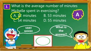 VERY
GOOD!
What is
the
answer?
3. What is the average number of minutes
Michelle spent in exercising?
A. 52 minutes B. 53 minutes
C. 54 minutes D. 55 minutes
A
 