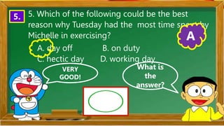 VERY
GOOD!
What is
the
answer?
5. 5. Which of the following could be the best
reason why Tuesday had the most time spent by
Michelle in exercising?
A. day off B. on duty
C. hectic day D. working day
A
 