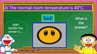 What is
the
answer?
VERY
GOOD! The
answer is…..
4) The normal room temperature is 40°C.
Sad!
 