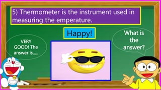 What is
the
answer?
VERY
GOOD! The
answer is…..
5) Thermometer is the instrument used in
measuring the emperature.
Happy!
 