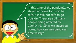 In this time of the pandemic, we
stayed at home for us to be
safe. It is still not safe to go
outside. There are still many
people being affected by
COVID-19. Since we stayed at
home, how can we spend our
time wisely?
 