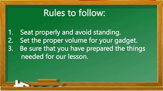 Rules to follow:
1. Seat properly and avoid standing.
2. Set the proper volume for your gadget.
3. Be sure that you have prepared the things
needed for our lesson.
 