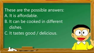 These are the possible answers:
A. It is affordable.
B. It can be cooked in different
dishes.
C. It tastes good / delicious.
 