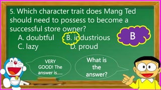What is
the
answer?
VERY
GOOD! The
answer is…..
5. Which character trait does Mang Ted
should need to possess to become a
successful store owner?
A. doubtful B. industrious
C. lazy D. proud
B
 