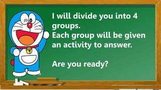 2. Karamihan sa mga kabataan ay nahuhumaling sa paglalaro
gamit ang cellphone.
A. Sila ay walang magawa sa bahay
B. Walang kontrol sa paggamit ng cellphone
C. Maraming pambili ng load
D. Gusto lang gamitin ang cellphone
Ano ang
iyong
sagot?
Mahusay!
Titik B
I will divide you into 4
groups.
Each group will be given
an activity to answer.
Are you ready?
 