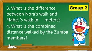 2. Karamihan sa mga kabataan ay nahuhumaling sa paglalaro
gamit ang cellphone.
A. Sila ay walang magawa sa bahay
B. Walang kontrol sa paggamit ng cellphone
C. Maraming pambili ng load
D. Gusto lang gamitin ang cellphone
Ano ang
iyong
sagot?
Mahusay!
Titik B
Group 2
3. What is the difference
between Nora’s walk and
Mabel ’s walk in meters?
4. What is the combined
distance walked by the Zumba
members?
 