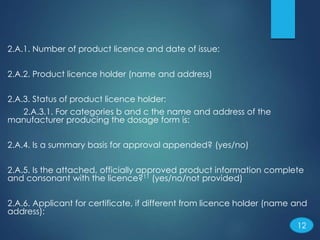 2.A.1. Number of product licence and date of issue:
2.A.2. Product licence holder (name and address)
2.A.3. Status of product licence holder:
2.A.3.1. For categories b and c the name and address of the
manufacturer producing the dosage form is:
2.A.4. Is a summary basis for approval appended? (yes/no)
2.A.5. Is the attached, officially approved product information complete
and consonant with the licence?11 (yes/no/not provided)
2.A.6. Applicant for certificate, if different from licence holder (name and
address):
12
 