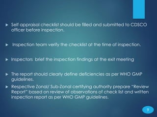  Self appraisal checklist should be filled and submitted to CDSCO
officer before inspection.
 Inspection team verify the checklist at the time of inspection.
 Inspectors brief the inspection findings at the exit meeting
 The report should clearly define deficiencies as per WHO GMP
guidelines.
 Respective Zonal/ Sub‐Zonal certifying authority prepare “Review
Report” based on review of observations of check list and written
inspection report as per WHO GMP guidelines.
9
 