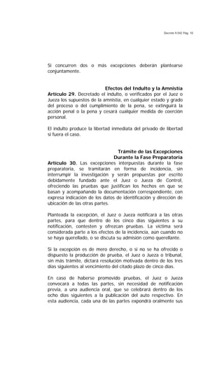 Decreto 9.042 Pág. 10
Si concurren dos o más excepciones deberán plantearse
conjuntamente.
Efectos del Indulto y la Amnistía
Artículo 29. Decretado el indulto, o verificados por el Juez o
Jueza los supuestos de la amnistía, en cualquier estado y grado
del proceso o del cumplimiento de la pena, se extinguirá la
acción penal o la pena y cesará cualquier medida de coerción
personal.
El indulto produce la libertad inmediata del privado de libertad
si fuera el caso.
Trámite de las Excepciones
Durante la Fase Preparatoria
Artículo 30. Las excepciones interpuestas durante la fase
preparatoria, se tramitarán en forma de incidencia, sin
interrumpir la investigación y serán propuestas por escrito
debidamente fundado ante el Juez o Jueza de Control,
ofreciendo las pruebas que justifican los hechos en que se
basan y acompañando la documentación correspondiente, con
expresa indicación de los datos de identificación y dirección de
ubicación de las otras partes.
Planteada la excepción, el Juez o Jueza notificará a las otras
partes, para que dentro de los cinco días siguientes a su
notificación, contesten y ofrezcan pruebas. La víctima será
considerada parte a los efectos de la incidencia, aún cuando no
se haya querellado, o se discuta su admisión como querellante.
Si la excepción es de mero derecho, o si no se ha ofrecido o
dispuesto la producción de prueba, el Juez o Jueza o tribunal,
sin más trámite, dictará resolución motivada dentro de los tres
días siguientes al vencimiento del citado plazo de cinco días.
En caso de haberse promovido pruebas, el Juez o Jueza
convocará a todas las partes, sin necesidad de notificación
previa, a una audiencia oral, que se celebrará dentro de los
ocho días siguientes a la publicación del auto respectivo. En
esta audiencia, cada una de las partes expondrá oralmente sus
 