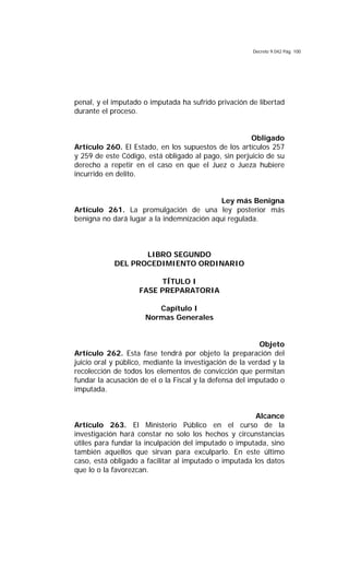 Decreto 9.042 Pág. 100
penal, y el imputado o imputada ha sufrido privación de libertad
durante el proceso.
Obligado
Artículo 260. El Estado, en los supuestos de los artículos 257
y 259 de este Código, está obligado al pago, sin perjuicio de su
derecho a repetir en el caso en que el Juez o Jueza hubiere
incurrido en delito.
Ley más Benigna
Artículo 261. La promulgación de una ley posterior más
benigna no dará lugar a la indemnización aquí regulada.
LIBRO SEGUNDO
DEL PROCEDIMIENTO ORDINARIO
TÍTULO I
FASE PREPARATORIA
Capítulo I
Normas Generales
Objeto
Artículo 262. Esta fase tendrá por objeto la preparación del
juicio oral y público, mediante la investigación de la verdad y la
recolección de todos los elementos de convicción que permitan
fundar la acusación de el o la Fiscal y la defensa del imputado o
imputada.
Alcance
Artículo 263. El Ministerio Público en el curso de la
investigación hará constar no solo los hechos y circunstancias
útiles para fundar la inculpación del imputado o imputada, sino
también aquellos que sirvan para exculparlo. En este último
caso, está obligado a facilitar al imputado o imputada los datos
que lo o la favorezcan.
 