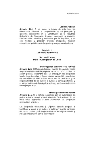 Decreto 9.042 Pág. 101
Control Judicial
Artículo 264. A los jueces o juezas de esta fase les
corresponde controlar el cumplimiento de los principios y
garantías establecidos en la Constitución de la República
Bolivariana de Venezuela, tratados, convenios o acuerdos
internacionales suscritos y ratificados por la República, y en
este Código; y practicar pruebas anticipadas, resolver
excepciones, peticiones de las partes y otorgar autorizaciones.
Capítulo II
Del Inicio del Proceso
Sección Primera
De la Investigación de Oficio
Investigación del Ministerio Público
Artículo 265. El Ministerio Público, cuando de cualquier modo
tenga conocimiento de la perpetración de un hecho punible de
acción pública, dispondrá que se practiquen las diligencias
tendientes a investigar y hacer constar su comisión, con todas
las circunstancias que puedan influir en su calificación y la
responsabilidad de los autores o autoras y demás partícipes, y
el aseguramiento de los objetos activos y pasivos relacionados
con la perpetración.
Investigación de la Policía
Artículo 266. Si la noticia es recibida por las autoridades de
policía, éstas la comunicarán al Ministerio Público dentro de las
doce horas siguientes y sólo practicarán las diligencias
necesarias y urgentes.
Las diligencias necesarias y urgentes estarán dirigidas a
identificar y ubicar a los autores o autoras y demás partícipes
del hecho punible, y al aseguramiento de los objetos activos y
pasivos relacionados con la perpetración.
 